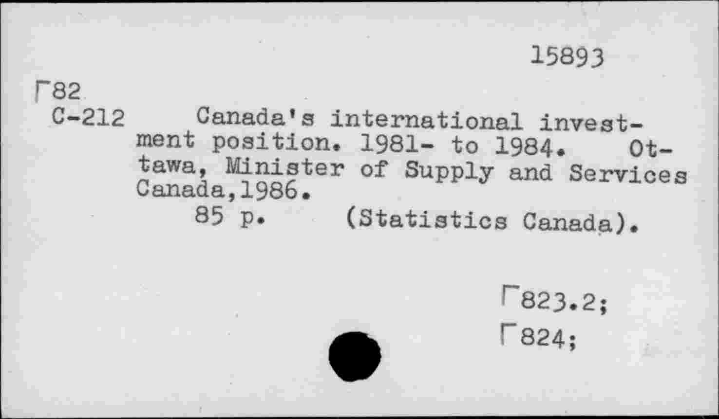 ﻿15893
P82
C—212	Canada’s international invest-
ment position. 1981- to 1984. Ottawa, Minister of Supply and Services Canada,1986.
85 p. (Statistics Canada).
r~823.2; r 824;